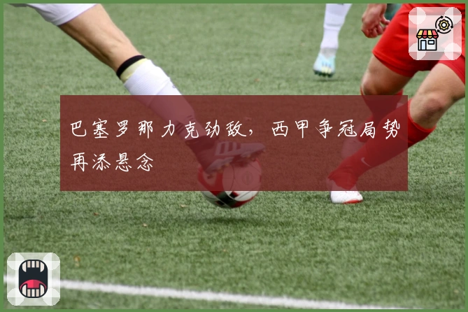 巴塞罗那力克劲敌，西甲争冠局势再添悬念