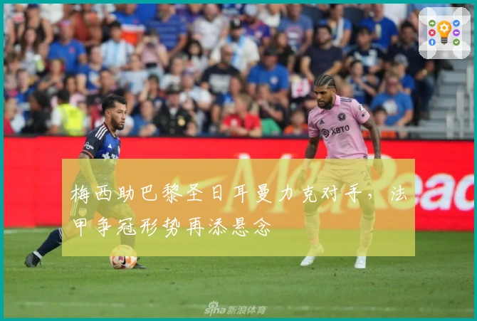 梅西助巴黎圣日耳曼力克对手，法甲争冠形势再添悬念