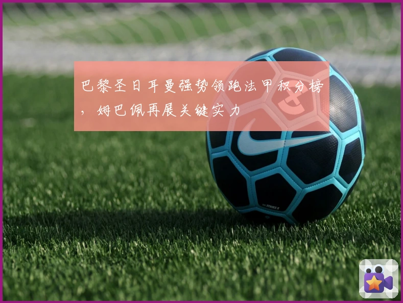 巴黎圣日耳曼强势领跑法甲积分榜,姆巴佩再展关键实力