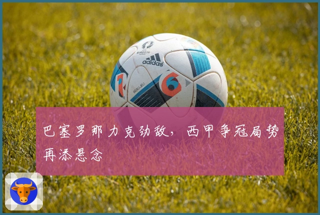 巴塞罗那力克劲敌，西甲争冠局势再添悬念