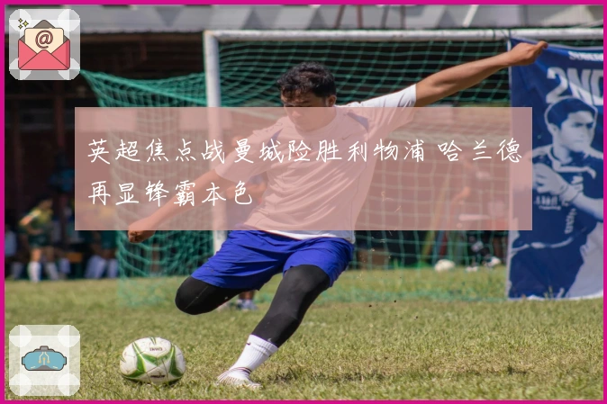 英超焦点战曼城险胜利物浦 哈兰德再显锋霸本色