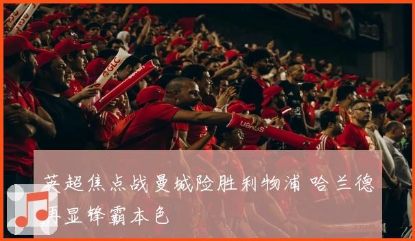 英超焦点战曼城险胜利物浦 哈兰德再显锋霸本色